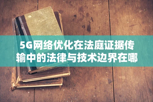 5G网络优化在法庭证据传输中的法律与技术边界在哪里？