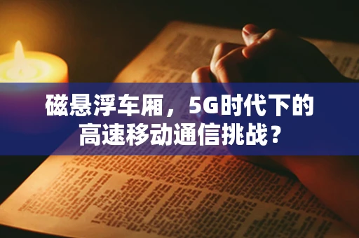 磁悬浮车厢，5G时代下的高速移动通信挑战？