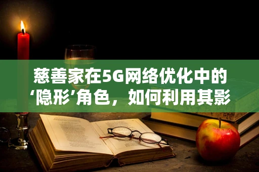 慈善家在5G网络优化中的‘隐形’角色，如何利用其影响力推动技术普及与社区发展？