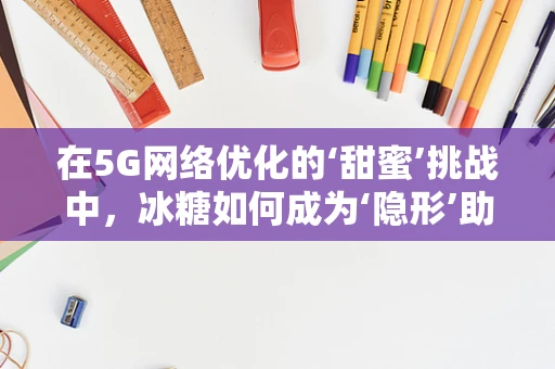 在5G网络优化的‘甜蜜’挑战中，冰糖如何成为‘隐形’助力？