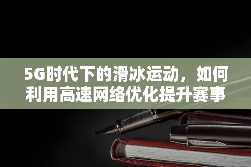 5G时代下的滑冰运动，如何利用高速网络优化提升赛事体验？