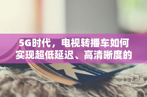 5G时代，电视转播车如何实现超低延迟、高清晰度的现场直播？