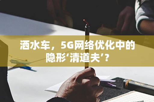 洒水车，5G网络优化中的隐形‘清道夫’？