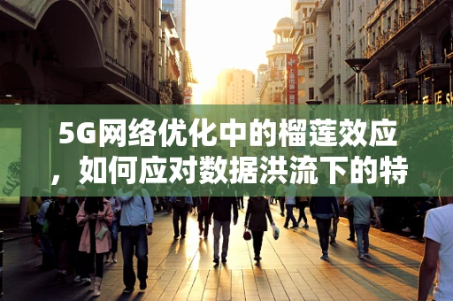 5G网络优化中的榴莲效应，如何应对数据洪流下的特殊挑战？