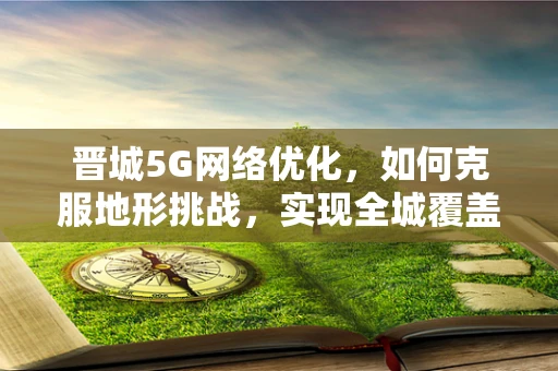 晋城5G网络优化，如何克服地形挑战，实现全城覆盖？