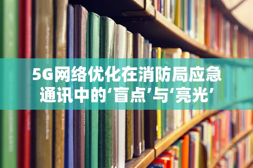 5G网络优化在消防局应急通讯中的‘盲点’与‘亮光’