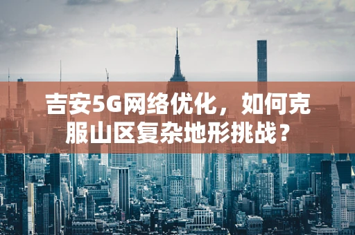 吉安5G网络优化，如何克服山区复杂地形挑战？