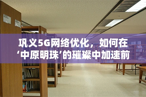 巩义5G网络优化，如何在‘中原明珠’的璀璨中加速前行？