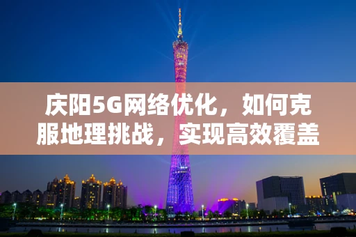 庆阳5G网络优化，如何克服地理挑战，实现高效覆盖？