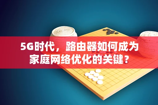 5G时代，路由器如何成为家庭网络优化的关键？