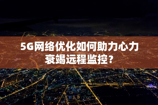 5G网络优化如何助力心力衰竭远程监控？