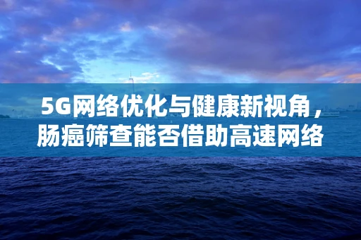 5G网络优化与健康新视角，肠癌筛查能否借助高速网络优化实现精准医疗？