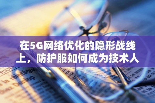 在5G网络优化的隐形战线上，防护服如何成为技术人员的超级英雄？