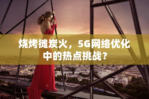 烧烤摊炭火，5G网络优化中的热点挑战？