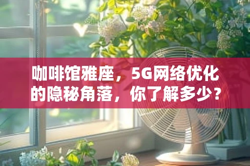 咖啡馆雅座，5G网络优化的隐秘角落，你了解多少？