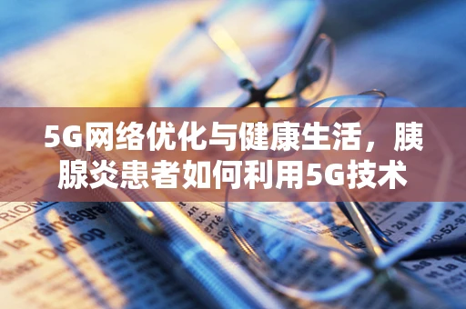 5G网络优化与健康生活，胰腺炎患者如何利用5G技术提升生活质量？