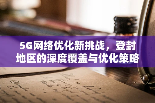 5G网络优化新挑战，登封地区的深度覆盖与优化策略