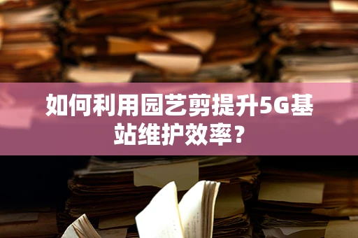 如何利用园艺剪提升5G基站维护效率？