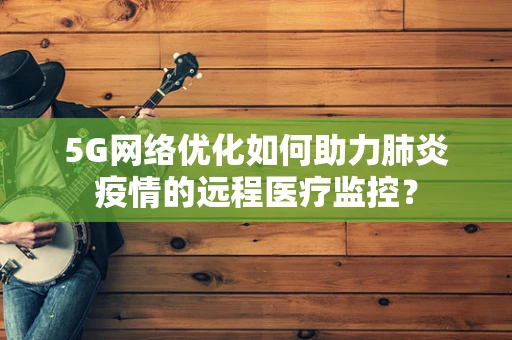 5G网络优化如何助力肺炎疫情的远程医疗监控？