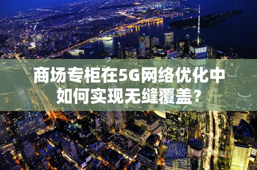 商场专柜在5G网络优化中如何实现无缝覆盖？