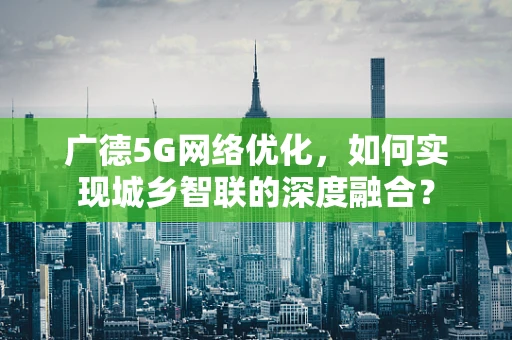 广德5G网络优化，如何实现城乡智联的深度融合？