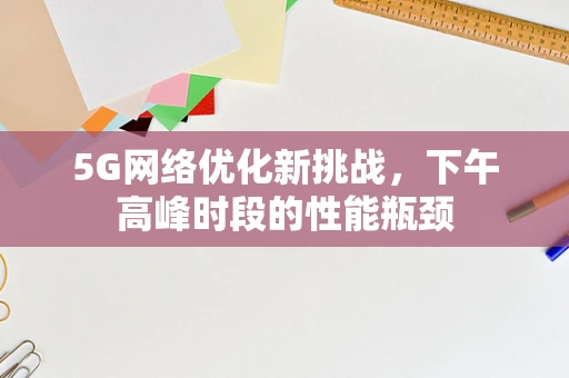 5G网络优化新挑战，下午高峰时段的性能瓶颈