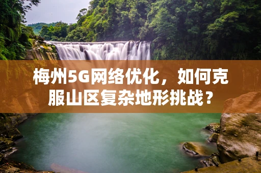 梅州5G网络优化，如何克服山区复杂地形挑战？