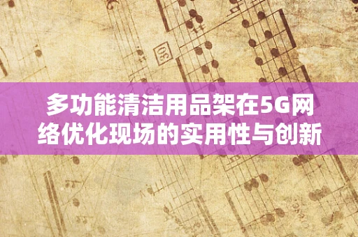 多功能清洁用品架在5G网络优化现场的实用性与创新应用