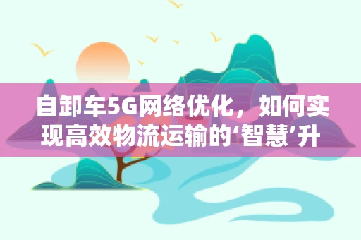 自卸车5G网络优化，如何实现高效物流运输的‘智慧’升级？