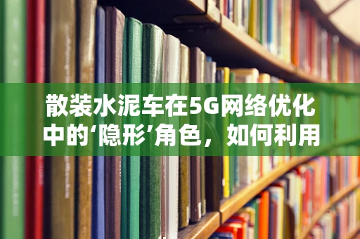 散装水泥车在5G网络优化中的‘隐形’角色，如何利用智能监控提升运输效率？