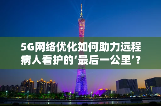 5G网络优化如何助力远程病人看护的‘最后一公里’？