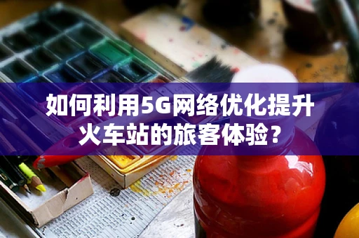 如何利用5G网络优化提升火车站的旅客体验？