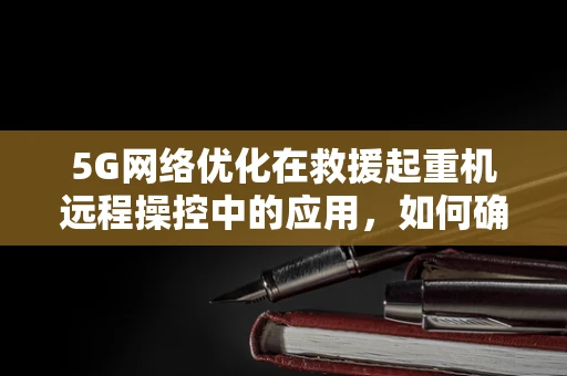 5G网络优化在救援起重机远程操控中的应用，如何确保信号稳定与高效？