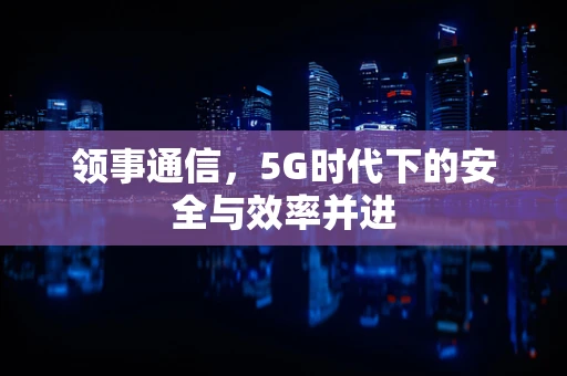 领事通信，5G时代下的安全与效率并进