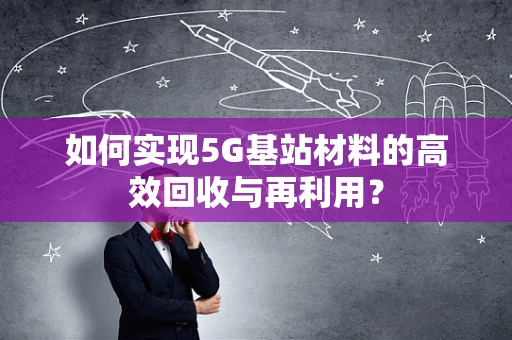 如何实现5G基站材料的高效回收与再利用？