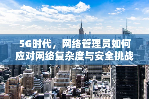 5G时代，网络管理员如何应对网络复杂度与安全挑战？