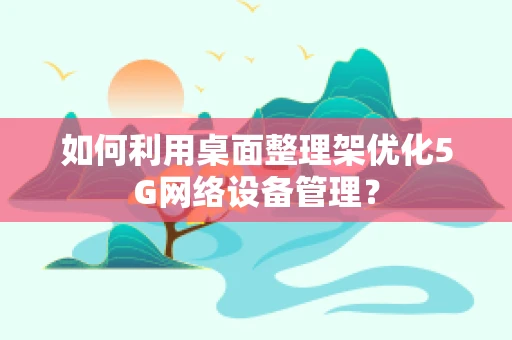 如何利用桌面整理架优化5G网络设备管理？