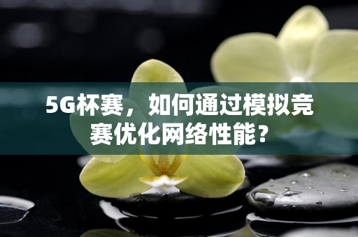 5G杯赛，如何通过模拟竞赛优化网络性能？