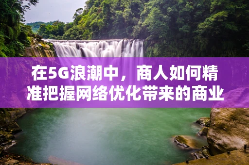 在5G浪潮中，商人如何精准把握网络优化带来的商业机遇？