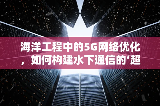 海洋工程中的5G网络优化，如何构建水下通信的‘超级桥梁’？