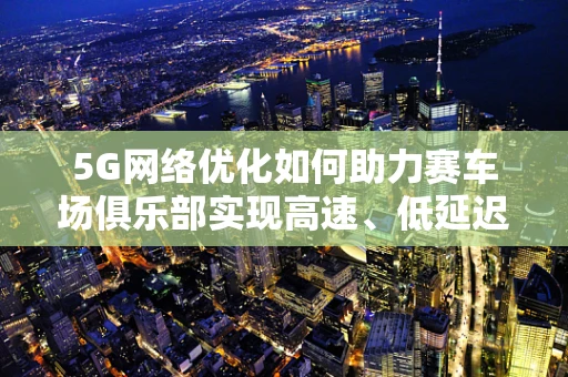 5G网络优化如何助力赛车场俱乐部实现高速、低延迟的赛事直播？