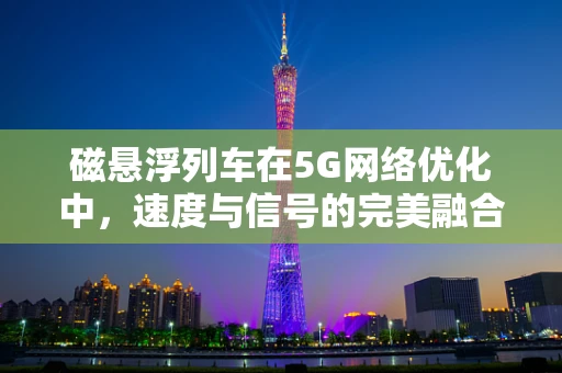 磁悬浮列车在5G网络优化中，速度与信号的完美融合挑战何在？