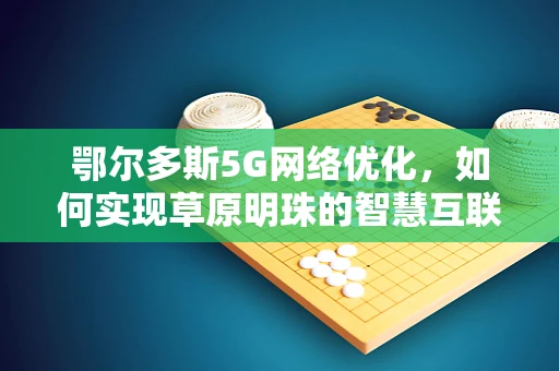 鄂尔多斯5G网络优化，如何实现草原明珠的智慧互联？