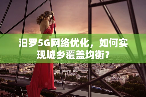 汨罗5G网络优化，如何实现城乡覆盖均衡？