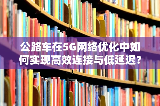 公路车在5G网络优化中如何实现高效连接与低延迟？