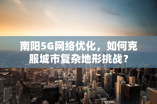 南阳5G网络优化，如何克服城市复杂地形挑战？