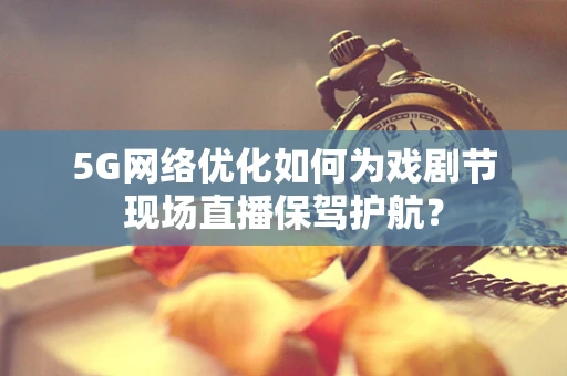 5G网络优化如何为戏剧节现场直播保驾护航？