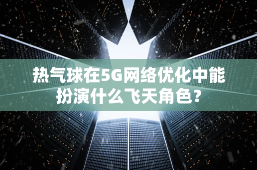 热气球在5G网络优化中能扮演什么飞天角色？