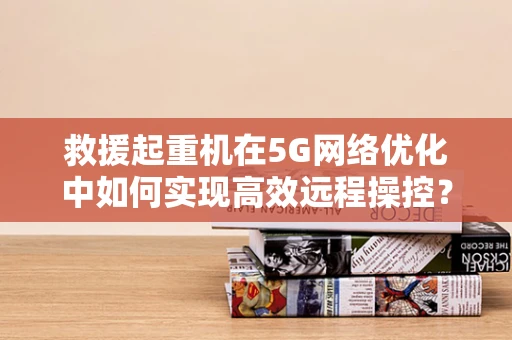 救援起重机在5G网络优化中如何实现高效远程操控？