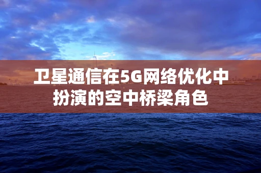 卫星通信在5G网络优化中扮演的空中桥梁角色